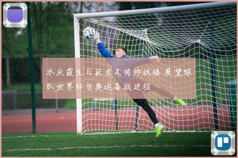 水庆霞生日获女足将帅祝福 展望球队世界杯与奥运备战进程