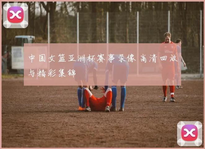 中国女篮亚洲杯赛事录像 高清回放与精彩集锦