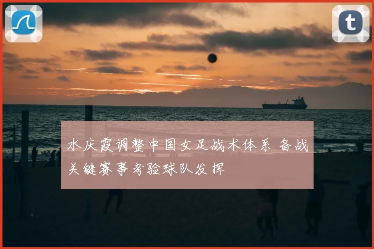 水庆霞调整中国女足战术体系 备战关键赛事考验球队发挥