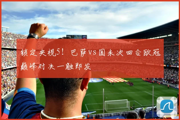 锁定央视5！巴萨vs国米次回合欧冠巅峰对决一触即发