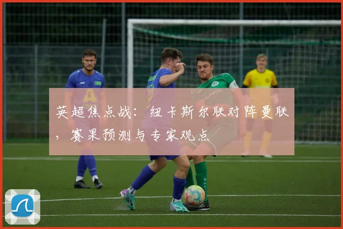 英超焦点战：纽卡斯尔联对阵曼联，赛果预测与专家观点