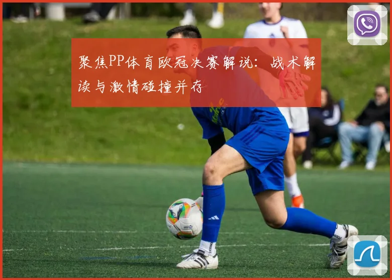 聚焦PP体育欧冠决赛解说:战术解读与激情碰撞并存