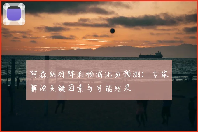 阿森纳对阵利物浦比分预测：专家解读关键因素与可能结果