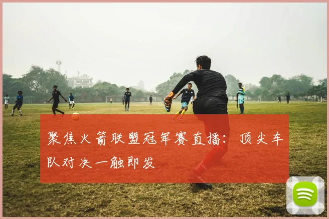 聚焦火箭联盟冠军赛直播:顶尖车队对决一触即发