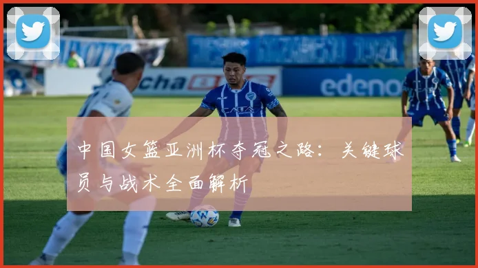 中国女篮亚洲杯夺冠之路：关键球员与战术全面解析