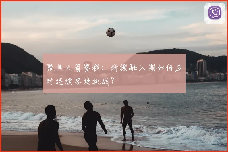 聚焦火箭赛程:新援融入期如何应对连续客场挑战?