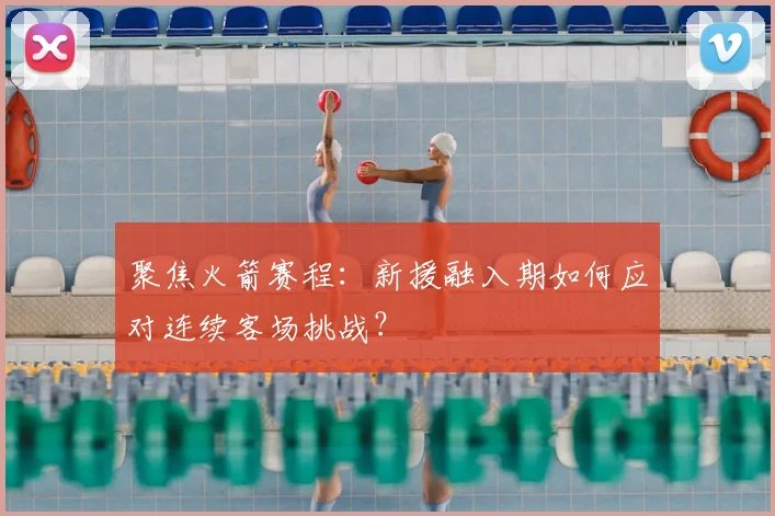 聚焦火箭赛程:新援融入期如何应对连续客场挑战?