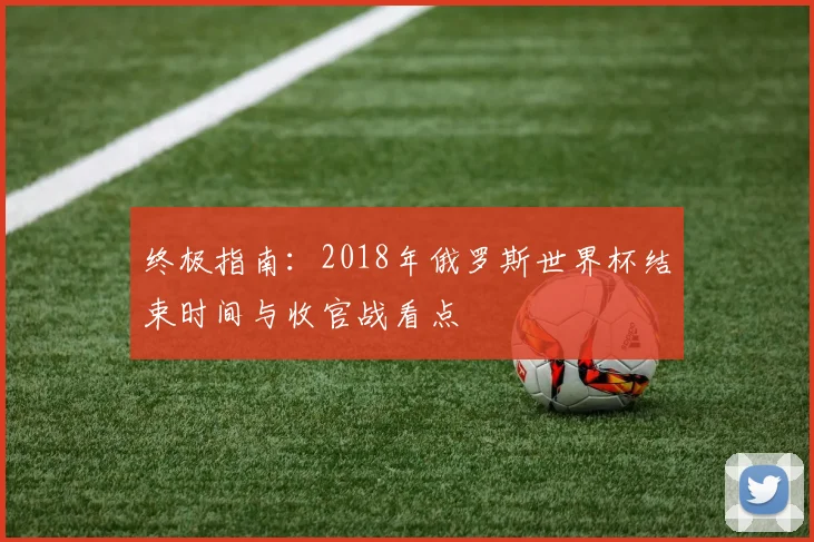 终极指南:2018年俄罗斯世界杯结束时间与收官战看点
