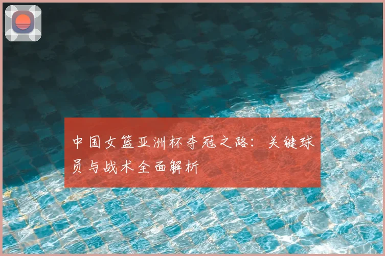 中国女篮亚洲杯夺冠之路：关键球员与战术全面解析