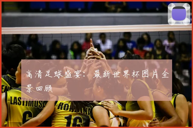高清足球盛宴：最新世界杯图片全景回顾