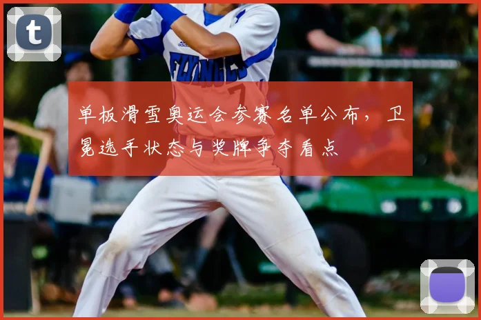 单板滑雪奥运会参赛名单公布，卫冕选手状态与奖牌争夺看点