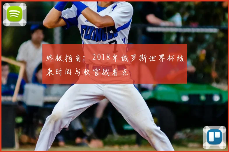 终极指南：2018年俄罗斯世界杯结束时间与收官战看点